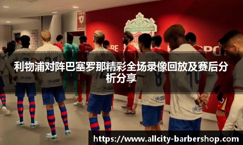 利物浦对阵巴塞罗那精彩全场录像回放及赛后分析分享